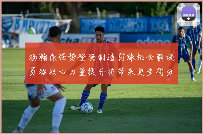 杨瀚森强势登场制造罚球机会解说员称核心力量提升将带来更多得分可能