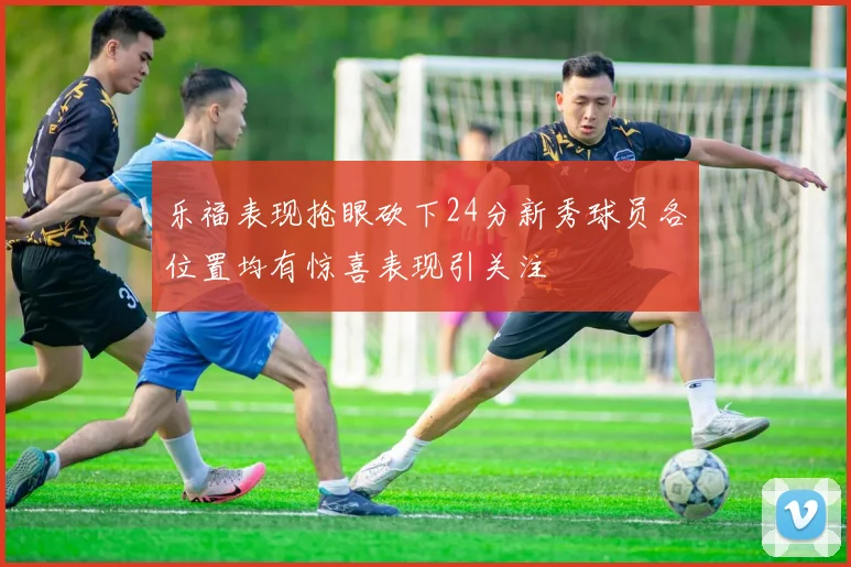 乐福表现抢眼砍下24分新秀球员各位置均有惊喜表现引关注