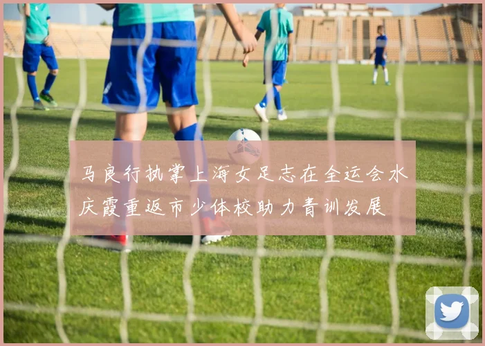 马良行执掌上海女足志在全运会水庆霞重返市少体校助力青训发展