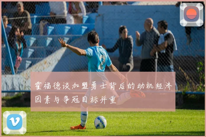 霍福德谈加盟勇士背后的动机经济因素与争冠目标并重