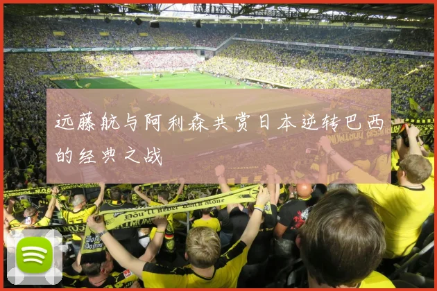 远藤航与阿利森共赏日本逆转巴西的经典之战