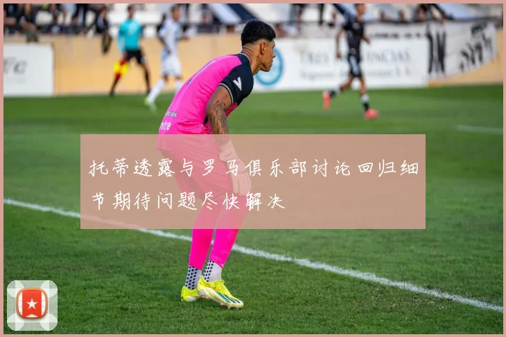 托蒂透露与罗马俱乐部讨论回归细节期待问题尽快解决