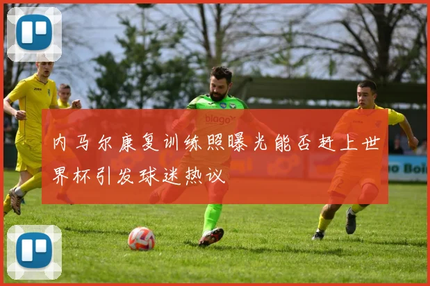 内马尔康复训练照曝光能否赶上世界杯引发球迷热议