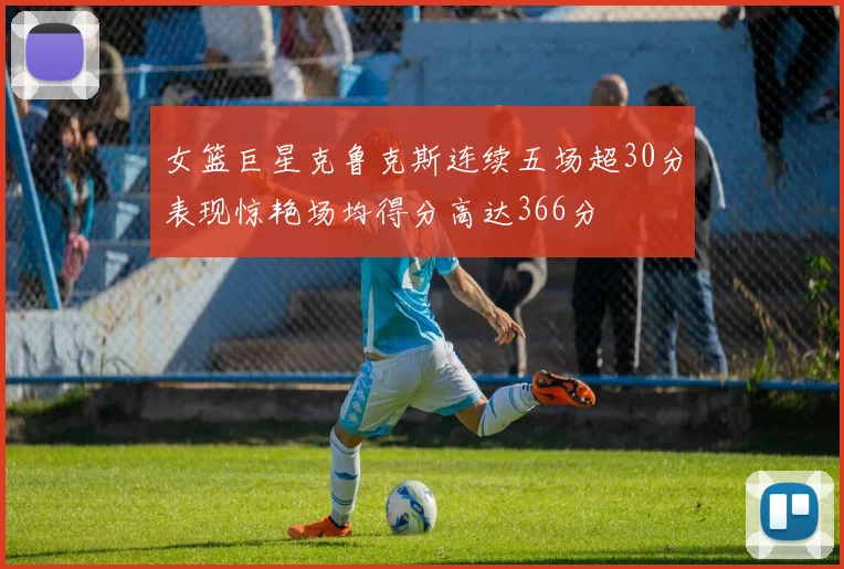 女篮巨星克鲁克斯连续五场超30分表现惊艳场均得分高达366分