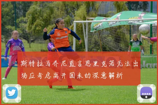 斯特拉马乔尼直言恩里克若无法出场应考虑离开国米的深意解析