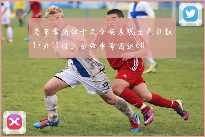 乌布雷拼劲十足全场表现出色贡献17分11板三分命中率高达60