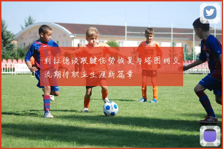 利拉德谈跟腱伤势恢复与塔图姆交流期待职业生涯新篇章