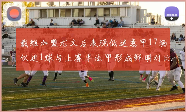 戴维加盟尤文后表现低迷意甲17场仅进1球与上赛季法甲形成鲜明对比