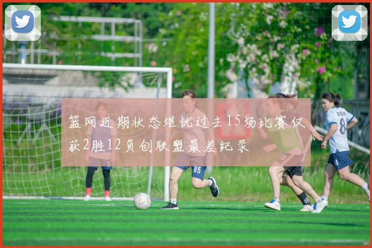 篮网近期状态堪忧过去15场比赛仅获2胜12负创联盟最差纪录