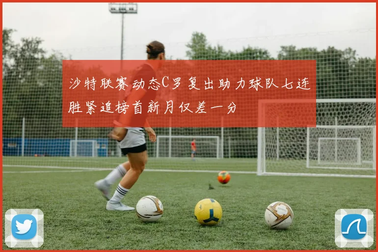 沙特联赛动态C罗复出助力球队七连胜紧追榜首新月仅差一分
