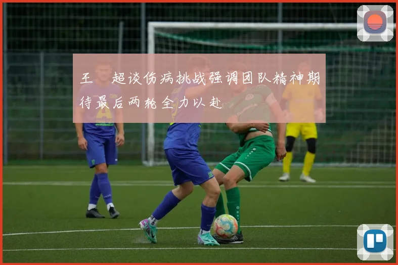 王燊超谈伤病挑战强调团队精神期待最后两轮全力以赴