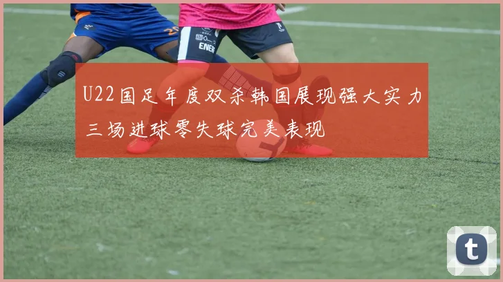 U22国足年度双杀韩国展现强大实力三场进球零失球完美表现