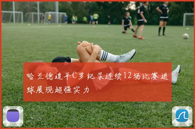 哈兰德追平C罗纪录连续12场比赛进球展现超强实力