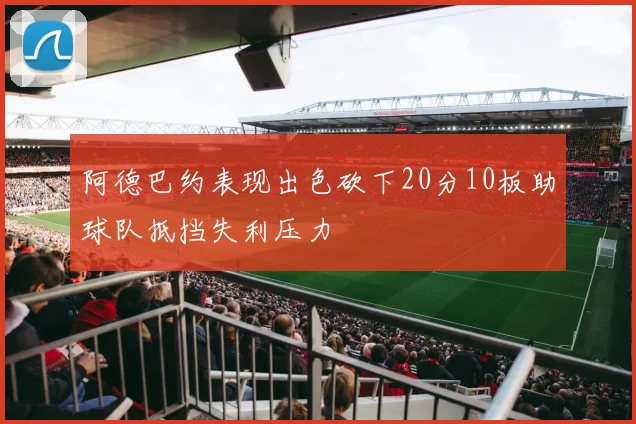 阿德巴约表现出色砍下20分10板助球队抵挡失利压力
