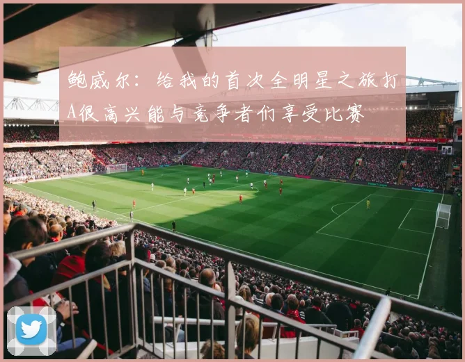 鲍威尔：给我的首次全明星之旅打A很高兴能与竞争者们享受比赛