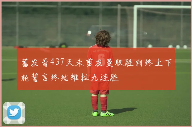 蓄发哥437天未剪发曼联胜利终止下轮誓言终结维拉九连胜