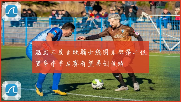 猛龙三度击败骑士稳固东部第二位置争夺季后赛有望再创佳绩