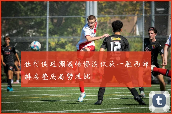 独行侠近期战绩惨淡仅获一胜西部排名垫底局势堪忧