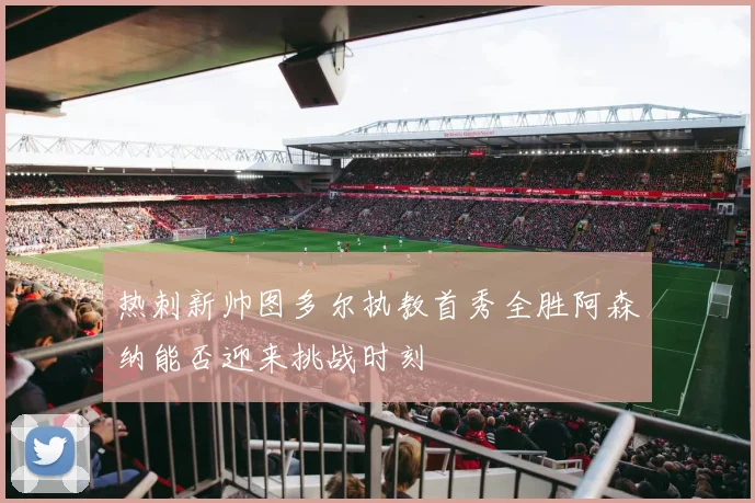 热刺新帅图多尔执教首秀全胜阿森纳能否迎来挑战时刻