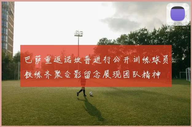 巴萨重返诺坎普进行公开训练球员教练齐聚合影留念展现团队精神